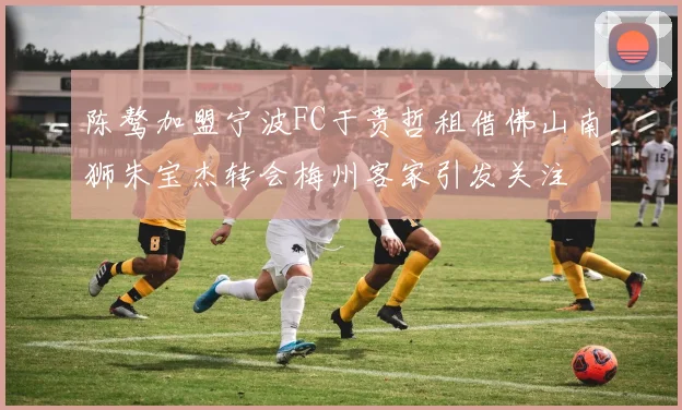 陈骜加盟宁波FC于贵哲租借佛山南狮朱宝杰转会梅州客家引发关注