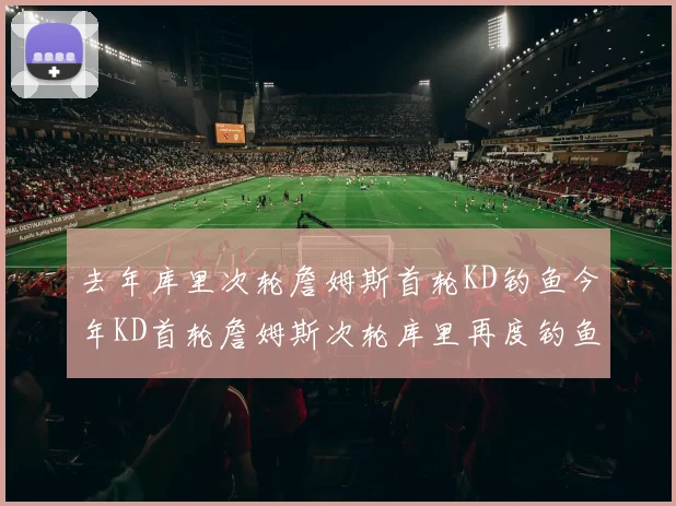 去年库里次轮詹姆斯首轮KD钓鱼今年KD首轮詹姆斯次轮库里再度钓鱼的奇妙对比