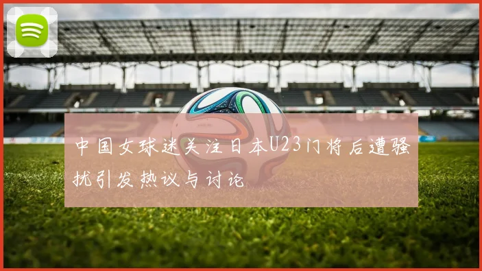 中国女球迷关注日本U23门将后遭骚扰引发热议与讨论