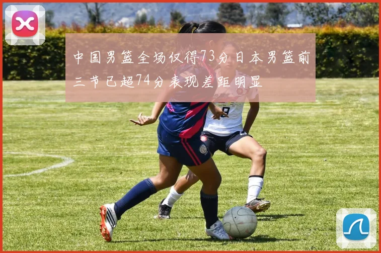 中国男篮全场仅得73分日本男篮前三节已超74分表现差距明显