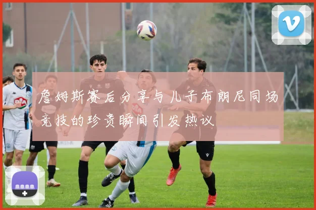 詹姆斯赛后分享与儿子布朗尼同场竞技的珍贵瞬间引发热议