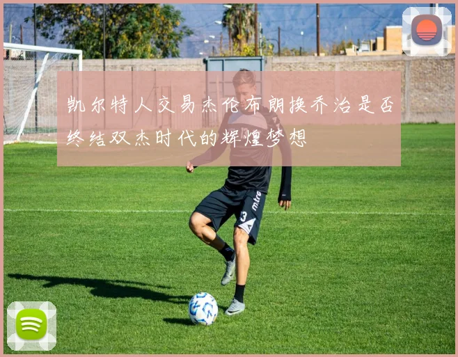 凯尔特人交易杰伦布朗换乔治是否终结双杰时代的辉煌梦想