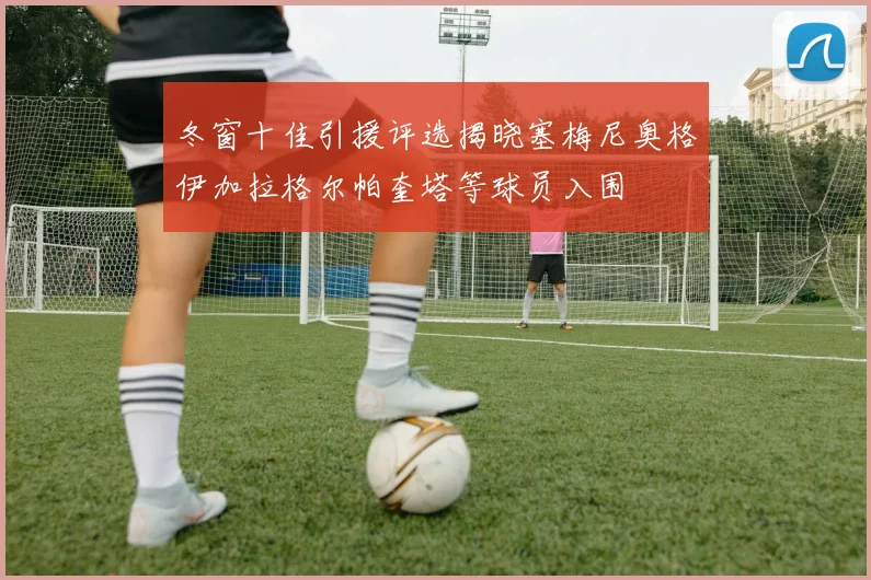 冬窗十佳引援评选揭晓塞梅尼奥格伊加拉格尔帕奎塔等球员入围