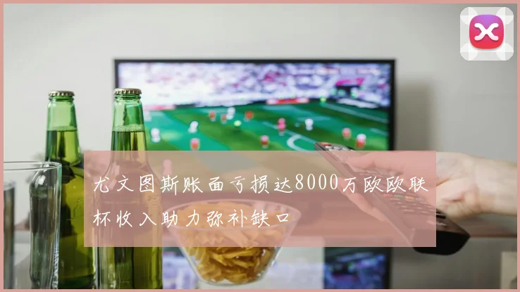尤文图斯账面亏损达8000万欧欧联杯收入助力弥补缺口