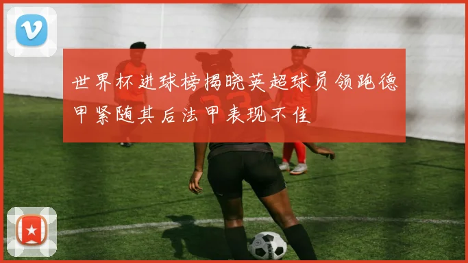 世界杯进球榜揭晓英超球员领跑德甲紧随其后法甲表现不佳
