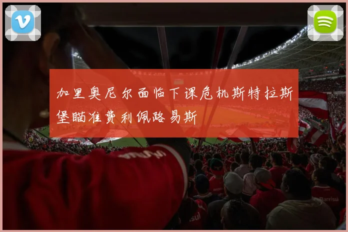 加里奥尼尔面临下课危机斯特拉斯堡瞄准费利佩路易斯