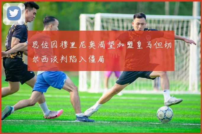 恩佐因穆里尼奥渴望加盟皇马但切尔西谈判陷入僵局