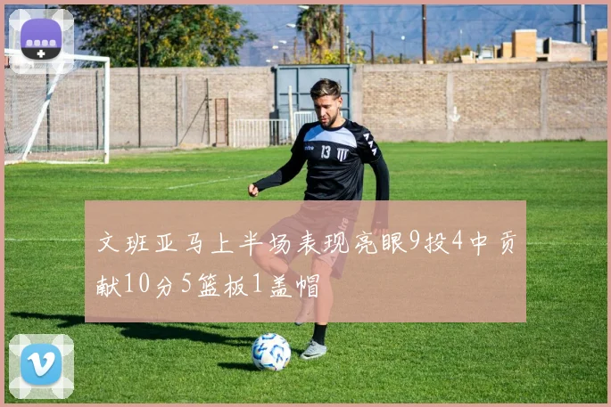 文班亚马上半场表现亮眼9投4中贡献10分5篮板1盖帽