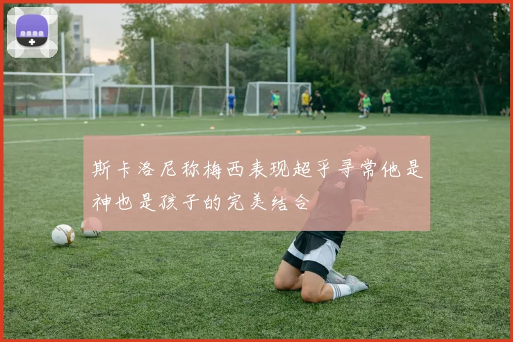 斯卡洛尼称梅西表现超乎寻常他是神也是孩子的完美结合