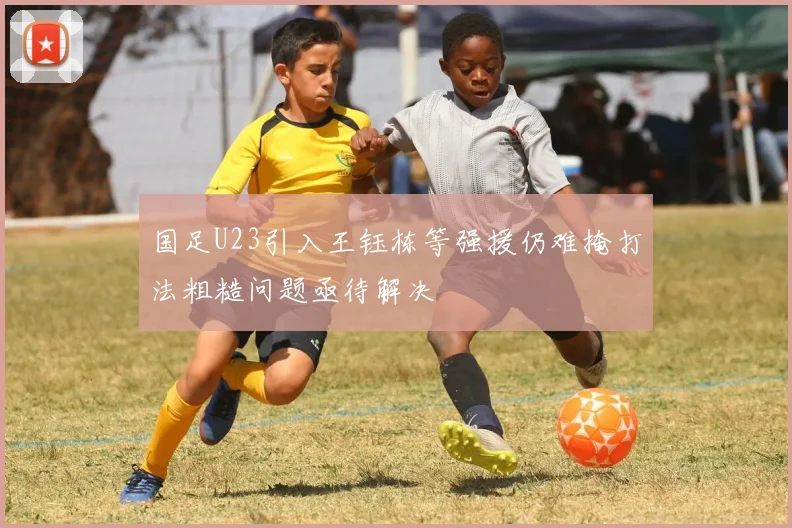 国足U23引入王钰栋等强援仍难掩打法粗糙问题亟待解决