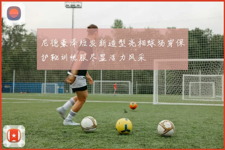 尼德豪泽短发新造型亮相球场穿保护靴训练服尽显活力风采