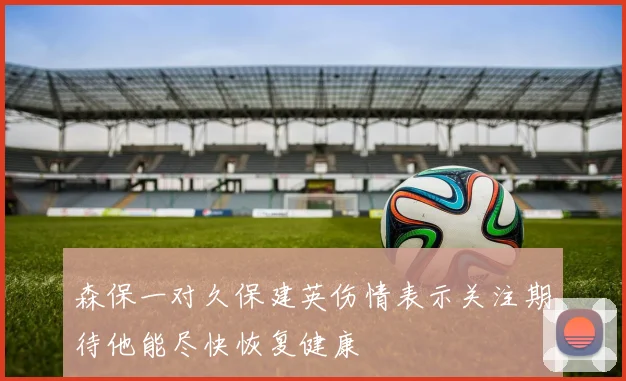 森保一对久保建英伤情表示关注期待他能尽快恢复健康