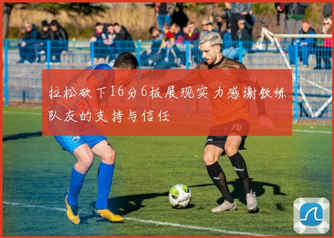 拉松砍下16分6板展现实力感谢教练队友的支持与信任