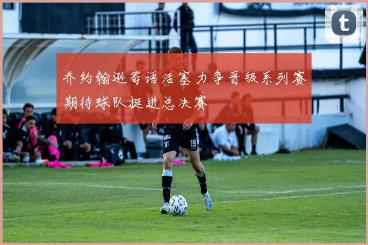 乔约翰逊寄语活塞力争晋级系列赛期待球队挺进总决赛