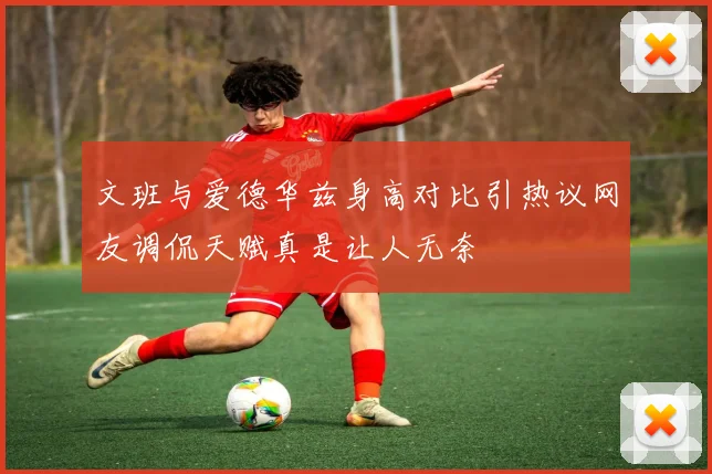 文班与爱德华兹身高对比引热议网友调侃天赋真是让人无奈