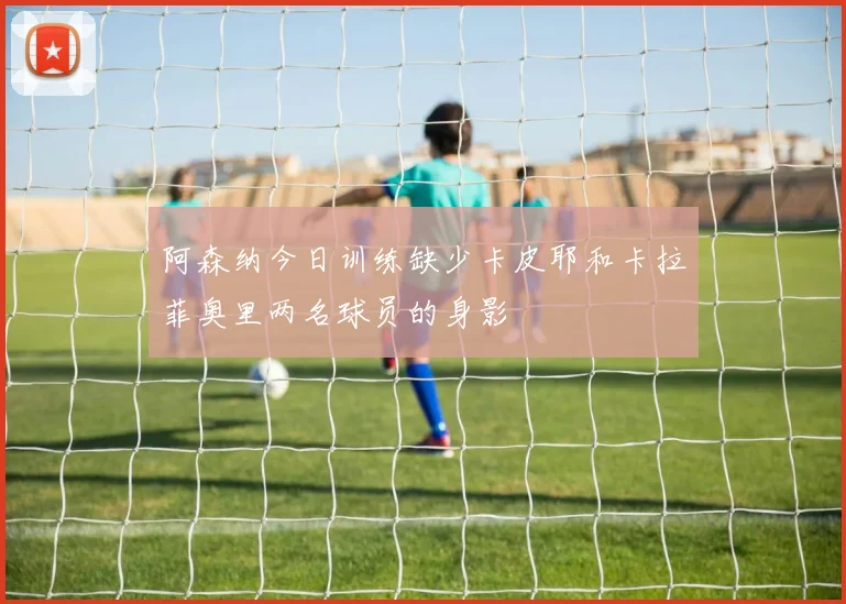 阿森纳今日训练缺少卡皮耶和卡拉菲奥里两名球员的身影