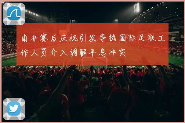 南非赛后庆祝引发争执国际足联工作人员介入调解平息冲突