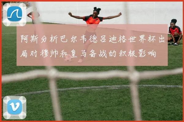 阿斯分析巴尔韦德吕迪格世界杯出局对穆帅和皇马备战的积极影响